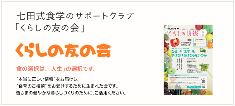 七田式食学のサポートクラブ「くらしの友の会」 食の選択は「人生」の選択です。 本当に正しい情報をお届けし、食育のご相談をお受けするために生まれた会です。皆さまの健やかな暮らしづくりのために、ご活用ください。