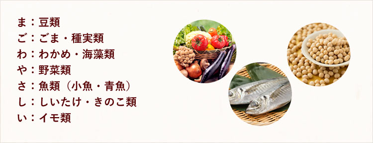 ま:豆類、ご:ごま・種実類、わ:わかめ・海藻類、や:野菜類、さ:魚類(小魚・青魚)、し:しいたけ・きのこ類、い:イモ類
